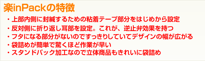 楽inPackの特徴徴→・上部内側に封緘するための粘着テープ部分をはじめから設定：・反対側に折り返し耳部を設定。これが、逆止弁効果を持つ：・ フタになる部分がないのですっきりしていてデザインの幅が広がる:・袋詰めが簡単で驚くほど作業が早い:・スタンドパック加工なので立体商品もきれいに袋詰め